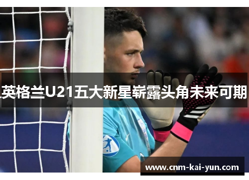 英格兰U21五大新星崭露头角未来可期 英格兰U21五大新星崭露头角未来可期