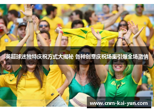 英超球迷独特庆祝方式大揭秘 各种创意庆祝场面引爆全场激情 英超球迷独特庆祝方式大揭秘 各种创意庆祝场面引爆全场激情