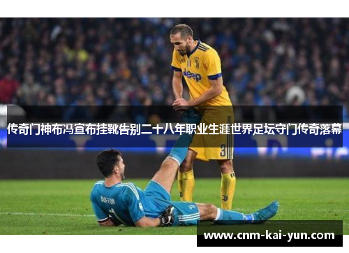 传奇门神布冯宣布挂靴告别二十八年职业生涯世界足坛守门传奇落幕