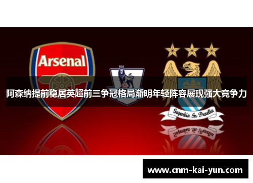 阿森纳提前稳居英超前三争冠格局渐明年轻阵容展现强大竞争力