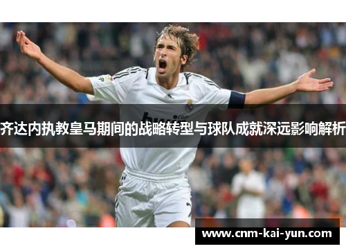 齐达内执教皇马期间的战略转型与球队成就深远影响解析