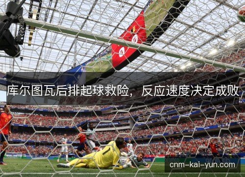 库尔图瓦后排起球救险，反应速度决定成败